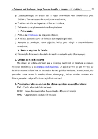 - Elaborado pelo Professor: Jorge Eduardo Brandán. – Huambo - 31-1-2014 – 20
g) Desburocratização do estado: leis e regras económicas mais simplificadas para
facilitar o funcionamento das actividades económicas;
h) Posição contrária aos impostos e tributos excessivos;
i) Defesa dos princípios económicos do capitalismo.
 Privatização
j) Política de privatização de empresas estatais;
k) A base da economia deve ser formada por empresas privadas;
l) Aumento da produção, como objectivo básico para atingir o desenvolvimento
económico;
 Reduzir os gastos do Estado.
m) Diminuição do tamanho do estado, tornando-o mais eficiente; (desemprego)
B. Críticas ao neoliberalismo
Os críticos ao sistema afirmam que a economia neoliberal só beneficia as grandes
potências económicas e as empresas multinacionais. Os países pobres ou em processo de
desenvolvimento sofrem com os resultados de uma política neoliberal. Nestes países, são
apontadas como causas do neoliberalismo: desemprego, baixos salários, aumento das
diferenças sociais e dependência do capital internacional.
C. Principais órgãos de defesa das ideias e práticas do neoliberalismo:
FMI – Fundo Monetário Internacional.
BRID – Banco Internacional de Reconstrução e Desenvolvimento
OMC – Organização Mundial do Comércio.
 