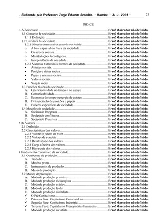 - Elaborado pelo Professor: Jorge Eduardo Brandán. – Huambo - 31-1-2014 – 21
INDICE
1. A Sociedade ........................................................................................ Erro! Marcador não definido.
1.1 Conceito de sociedade................................................................... Erro! Marcador não definido.
1.1.1 Definição:............................................................................... Erro! Marcador não definido.
1.2 Estrutura da sociedade................................................................... Erro! Marcador não definido.
1.2.1 Sistema estrutural externo da sociedade................................. Erro! Marcador não definido.
o A base espacial ou física da sociedade.................................... Erro! Marcador não definido.
o Os actores sociais .................................................................... Erro! Marcador não definido.
o Manifestações tecnológicas..................................................... Erro! Marcador não definido.
o Independência da sociedade.................................................... Erro! Marcador não definido.
1.2.2 Sistemas Estruturais internos da sociedade............................ Erro! Marcador não definido.
 Atitudes sociais. ...................................................................... Erro! Marcador não definido.
 Posição e status sociais............................................................ Erro! Marcador não definido.
 Papeis e normas sociais........................................................... Erro! Marcador não definido.
 Valores sociais......................................................................... Erro! Marcador não definido.
 Sanção social........................................................................... Erro! Marcador não definido.
1.3 Funções básicas da sociedade........................................................ Erro! Marcador não definido.
A. Operacionalidade no tempo e no espaço................................. Erro! Marcador não definido.
B. Comunicabilidade.................................................................... Erro! Marcador não definido.
C. Economia de tempo e energia de actores ................................ Erro! Marcador não definido.
D. Diferenciação de posições e papeis......................................... Erro! Marcador não definido.
E. Funções específicas da sociedade............................................ Erro! Marcador não definido.
1.4 Modelos de sociedade ................................................................... Erro! Marcador não definido.
A. Sociedade Integrada ................................................................ Erro! Marcador não definido.
B. Sociedade conflituosa.............................................................. Erro! Marcador não definido.
C. Sociedade Pluralista ................................................................ Erro! Marcador não definido.
2 Os Valores............................................................................................ Erro! Marcador não definido.
2.1 Definição....................................................................................... Erro! Marcador não definido.
2.2 Características dos valores ............................................................ Erro! Marcador não definido.
2.2.1 Valores e juízos de valor ........................................................ Erro! Marcador não definido.
2.2.2 Valores de conduta................................................................. Erro! Marcador não definido.
2.2.3 Relatividade dos valores......................................................... Erro! Marcador não definido.
2.2.4 Carga afectiva dos valores...................................................... Erro! Marcador não definido.
2.2.5 Hierarquia dos valores............................................................ Erro! Marcador não definido.
3 Fundamento económico da sociedade.................................................. Erro! Marcador não definido.
3.1 O processo de produção. ............................................................... Erro! Marcador não definido.
A. Trabalho .................................................................................. Erro! Marcador não definido.
B. Matéria-prima.......................................................................... Erro! Marcador não definido.
C. Instrumentos de produção ....................................................... Erro! Marcador não definido.
D. Meios de produção .................................................................. Erro! Marcador não definido.
3.2 Modos de produção ....................................................................... Erro! Marcador não definido.
A. Modo de produção primitivo................................................... Erro! Marcador não definido.
B. Modo de produção esclavagista .............................................. Erro! Marcador não definido.
C. Modo de produção asiático...................................................... Erro! Marcador não definido.
D. Modo de produção feudal........................................................ Erro! Marcador não definido.
E. Modo de produção capitalista.................................................. Erro! Marcador não definido.
 O Pré-Capitalismo................................................................... Erro! Marcador não definido.
 Primeira Fase: Capitalismo Comercial ou............................... Erro! Marcador não definido.
 Segunda Fase: Capitalismo Industrial..................................... Erro! Marcador não definido.
 Terceira Fase: Capitalismo Monopolista-Financeiro .............. Erro! Marcador não definido.
F. Modo de produção socialista................................................... Erro! Marcador não definido.
 