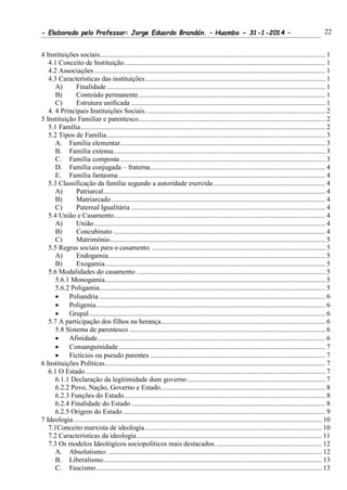 - Elaborado pelo Professor: Jorge Eduardo Brandán. – Huambo - 31-1-2014 – 22
4 Instituições sociais................................................................................................................................. 1
4.1 Conceito de Instituição................................................................................................................... 1
4.2 Associações .................................................................................................................................... 1
4.3 Características das instituições....................................................................................................... 1
A) Finalidade............................................................................................................................. 1
B) Conteúdo permanente........................................................................................................... 1
C) Estrutura unificada ............................................................................................................... 1
4. 4 Principais Instituições Sociais....................................................................................................... 2
5 Instituição Familiar e parentesco........................................................................................................... 2
5.1 Família............................................................................................................................................ 2
5.2 Tipos de Família............................................................................................................................. 3
A. Família elementar..................................................................................................................... 3
B. Família extensa......................................................................................................................... 3
C. Família composta ..................................................................................................................... 3
D. Família conjugada – fraterna.................................................................................................... 4
E. Família fantasma ...................................................................................................................... 4
5.3 Classificação da família segundo a autoridade exercida................................................................ 4
A) Patriarcal............................................................................................................................... 4
B) Matriarcado .......................................................................................................................... 4
C) Paternal Igualitária ............................................................................................................... 4
5.4 União e Casamento......................................................................................................................... 4
A) União .................................................................................................................................... 4
B) Concubinato ......................................................................................................................... 4
C) Matrimónio........................................................................................................................... 5
5.5 Regras sociais para o casamento. ................................................................................................... 5
A) Endogamia............................................................................................................................ 5
B) Exogamia.............................................................................................................................. 5
5.6 Modalidades do casamento ............................................................................................................ 5
5.6.1 Monogamia.............................................................................................................................. 5
5.6.2 Poligamia................................................................................................................................. 5
 Poliandria ................................................................................................................................. 6
 Poligenia................................................................................................................................... 6
 Grupal....................................................................................................................................... 6
5.7 A participação dos filhos na herança.............................................................................................. 6
5.8 Sistema de parentesco ................................................................................................................ 6
 Afinidade.................................................................................................................................. 6
 Consanguinidade ...................................................................................................................... 7
 Fictícios ou pseudo parentes .................................................................................................... 7
6 Instituições Políticas.............................................................................................................................. 7
6.1 O Estado ......................................................................................................................................... 7
6.1.1 Declaração da legitimidade dum governo............................................................................... 7
6.2.2 Povo, Nação, Governo e Estado.............................................................................................. 8
6.2.3 Funções do Estado................................................................................................................... 8
6.2.4 Finalidade do Estado............................................................................................................... 8
6.2.5 Origem do Estado.................................................................................................................... 9
7 Ideologia.............................................................................................................................................. 10
7.1Conceito marxista de ideologia..................................................................................................... 10
7.2 Características da ideologia.......................................................................................................... 11
7.3 Os modelos Ideológicos sociopolíticos mais destacados. ............................................................ 12
A. Absolutismo: .......................................................................................................................... 12
B. Liberalismo............................................................................................................................. 13
C. Fascismo................................................................................................................................. 13
 