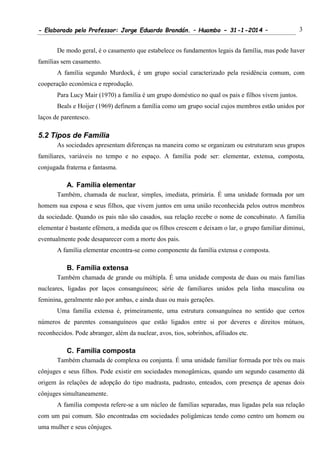 - Elaborado pelo Professor: Jorge Eduardo Brandán. – Huambo - 31-1-2014 – 3
De modo geral, é o casamento que estabelece os fundamentos legais da família, mas pode haver
famílias sem casamento.
A família segundo Murdock, é um grupo social caracterizado pela residência comum, com
cooperação económica e reprodução.
Para Lucy Mair (1970) a família é um grupo doméstico no qual os pais e filhos vivem juntos.
Beals e Hoijer (1969) definem a família como um grupo social cujos membros estão unidos por
laços de parentesco.
5.2 Tipos de Família
As sociedades apresentam diferenças na maneira como se organizam ou estruturam seus grupos
familiares, variáveis no tempo e no espaço. A família pode ser: elementar, extensa, composta,
conjugada fraterna e fantasma.
A. Família elementar
Também, chamada de nuclear, simples, imediata, primária. É uma unidade formada por um
homem sua esposa e seus filhos, que vivem juntos em uma união reconhecida pelos outros membros
da sociedade. Quando os pais não são casados, sua relação recebe o nome de concubinato. A família
elementar é bastante efémera, a medida que os filhos crescem e deixam o lar, o grupo familiar diminui,
eventualmente pode desaparecer com a morte dos pais.
A família elementar encontra-se como componente da família extensa e composta.
B. Família extensa
Também chamada de grande ou múltipla. É uma unidade composta de duas ou mais famílias
nucleares, ligadas por laços consanguíneos; série de familiares unidos pela linha masculina ou
feminina, geralmente não por ambas, e ainda duas ou mais gerações.
Uma família extensa é, primeiramente, uma estrutura consanguínea no sentido que certos
números de parentes consanguíneos que estão ligados entre si por deveres e direitos mútuos,
reconhecidos. Pode abranger, além da nuclear, avos, tios, sobrinhos, afiliados etc.
C. Família composta
Também chamada de complexa ou conjunta. É uma unidade familiar formada por três ou mais
cônjuges e seus filhos. Pode existir em sociedades monogâmicas, quando um segundo casamento dá
origem às relações de adopção do tipo madrasta, padrasto, enteados, com presença de apenas dois
cônjuges simultaneamente.
A família composta refere-se a um núcleo de famílias separadas, mas ligadas pela sua relação
com um pai comum. São encontradas em sociedades poligâmicas tendo como centro um homem ou
uma mulher e seus cônjuges.
 