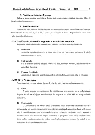 - Elaborado pelo Professor: Jorge Eduardo Brandán. – Huambo - 31-1-2014 – 4
D. Família conjugada – fraterna
Refere-se a uma unidade composta de dois ou mais irmãos, suas respectivas esposas e filhos. O
laço de união é consanguíneo.
E. Família fantasma
Consiste em uma unidade familiar formada por uma mulher casada e seus filhos e o fantasma.
O marido não desempenha papel de pai, é apenas pai biológico. A função de pai cabe ao irmão mais
velho da mulher (fantasma).
5.3 Classificação da família segundo a autoridade exercida
Segundo a autoridade exercida na família ela pode ser classificada da seguinte forma.
A) Patriarcal
A família é patriarcal quando a figura central é o pai, que possui autoridade de chefe
sobre a mulher e os filhos.
B) Matriarcado
São as famílias em que a figura central é a mãe, havendo, portanto, predominância de
autoridade feminina.
C) Paternal Igualitária
Á autoridade é paternal igualitária quando a autoridade é equilibrada entre os cônjuges.
5.4 União e Casamento
Nas sociedades, em geral há suas formas de relações entre os sexos, união e casamento.
A) União
A união consiste no ajuntamento de indivíduos de sexo opostos sob a influência do
impulso sexual. Os cônjuges são chamados de amigados. A união pode ser temporária ou
indivisível.
B) Concubinato
O Concubinato é um tipo de união. Consiste na união livremente consentida, estável e
de fato, entre um homem e uma mulher, mas não sancionada pelo casamento. Pode ser legal ou
não. A concubina converte-se na companheira sexual do homem que já esta casado com outra
mulher. Seria o caso do que em Angola chamamos de poligamia, pois a lei só reconhece uma
única mulher casada, as outras não podem casar legalmente com o homem. Na verdade o que
chamamos de poligamia é concubinato.
 