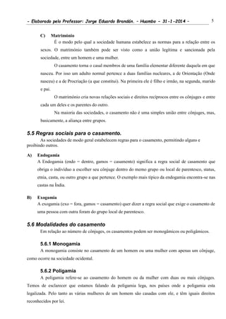 - Elaborado pelo Professor: Jorge Eduardo Brandán. – Huambo - 31-1-2014 – 5
C) Matrimónio
É o modo pelo qual a sociedade humana estabelece as normas para a relação entre os
sexos. O matrimónio também pode ser visto como a união legítima e sancionada pela
sociedade, entre um homem e uma mulher.
O casamento torna o casal membros de uma família elementar diferente daquela em que
nasceu. Por isso um adulto normal pertence a duas famílias nucleares, a de Orientação (Onde
nasceu) e a de Procriação (a que constitui). Na primeira ele é filho e irmão, na segunda, marido
e pai.
O matrimónio cria novas relações sociais e direitos recíprocos entre os cônjuges e entre
cada um deles e os parentes do outro.
Na maioria das sociedades, o casamento não é uma simples união entre cônjuges, mas,
basicamente, a aliança entre grupos.
5.5 Regras sociais para o casamento.
As sociedades de modo geral estabelecem regras para o casamento, permitindo alguns e
proibindo outros.
A) Endogamia
A Endogamia (endo = dentro, gamos = casamento) significa a regra social de casamento que
obriga o indivíduo a escolher seu cônjuge dentro do memo grupo ou local de parentesco, status,
etnia, casta, ou outro grupo a que pertence. O exemplo mais típico da endogamia encontra-se nas
castas na Índia.
B) Exogamia
A exogamia (exo = fora, gamos = casamento) quer dizer a regra social que exige o casamento de
uma pessoa com outra foram do grupo local de parentesco.
5.6 Modalidades do casamento
Em relação ao número de cônjuges, os casamentos podem ser monogâmicos ou poligâmicos.
5.6.1 Monogamia
A monogamia consiste no casamento de um homem ou uma mulher com apenas um cônjuge,
como ocorre na sociedade ocidental.
5.6.2 Poligamia
A poligamia refere-se ao casamento do homem ou da mulher com duas ou mais cônjuges.
Temos de esclarecer que estamos falando da poligamia lega, nos países onde a poligamia esta
legalizada. Pelo tanto as várias mulheres de um homem são casadas com ele, e têm iguais direitos
reconhecidos por lei.
 
