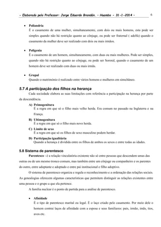 - Elaborado pelo Professor: Jorge Eduardo Brandán. – Huambo - 31-1-2014 – 6
 Poliandria
É o casamento de uma mulher, simultaneamente, com dois ou mais homens, esta pode ser
simples quando não há restrição quanto ao cônjuge, ou pode ser fraternal ( adelfa) quando o
casamento da mulher deve ser realizado com dois ou mais irmãos.
 Poligenia
É o casamento de um homem, simultaneamente, com duas ou mais mulheres. Pode ser simples,
quando não há restrição quanto ao cônjuge, ou pode ser Sororal, quando o casamento de um
homem deve ser realizado com duas ou mais irmãs.
 Grupal
Quando o matrimónio é realizado entre vários homens e mulheres em simultâneo.
5.7 A participação dos filhos na herança
Cada sociedade elabora as suas limitações com referência a participação na herança por parte
da descendência.
A) Primogenitura
É a regra em que só o filho mais velho herda. Era comum no passado na Inglaterra e na
França.
B) Ultimogenitura
É a regra em que só o filho mais novo herda.
C) Limite de sexo
É a regra em que só os filhos de sexo masculino podem herdar.
D) Participação igualitária
Quando a herança é dividida entre os filhos de ambos os sexos e entre todas as idades.
5.8 Sistema de parentesco
Parentesco - é a relação vinculatória existente não só entre pessoas que descendem umas das
outras ou de um mesmo tronco comum, mas também entre um cônjuge ou companheiro e os parentes
do outro, entre adoptante e adoptado e entre pai institucional e filho adoptivo.
O sistema de parentesco organiza e regula o reconhecimento e a ordenação das relações sociais.
As genealogias oferecem algumas características que permitem distinguir as relações existentes entre
uma pessoa e o grupo a que ela pertence.
A família nuclear é o ponto de partida para a análise de parentesco.
 Afinidade
É o tipo de parentesco marital ou legal. É o laço criado pelo casamento. Por meio dele o
homem contrai laços de afinidade com a esposa e seus familiares: pais, irmão, imãs, tios,
avos etc.
 