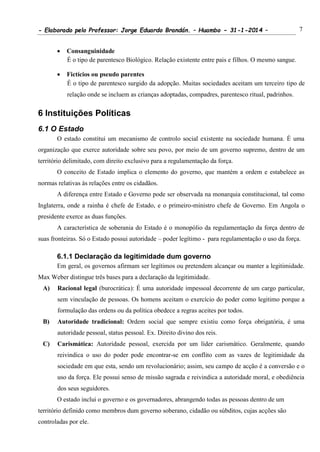 - Elaborado pelo Professor: Jorge Eduardo Brandán. – Huambo - 31-1-2014 – 7
 Consanguinidade
É o tipo de parentesco Biológico. Relação existente entre pais e filhos. O mesmo sangue.
 Fictícios ou pseudo parentes
É o tipo de parentesco surgido da adopção. Muitas sociedades aceitam um terceiro tipo de
relação onde se incluem as crianças adoptadas, compadres, parentesco ritual, padrinhos.
6 Instituições Políticas
6.1 O Estado
O estado constitui um mecanismo de controlo social existente na sociedade humana. É uma
organização que exerce autoridade sobre seu povo, por meio de um governo supremo, dentro de um
território delimitado, com direito exclusivo para a regulamentação da força.
O conceito de Estado implica o elemento do governo, que mantém a ordem e estabelece as
normas relativas às relações entre os cidadãos.
A diferença entre Estado e Governo pode ser observada na monarquia constitucional, tal como
Inglaterra, onde a rainha é chefe de Estado, e o primeiro-ministro chefe de Governo. Em Angola o
presidente exerce as duas funções.
A característica de soberania do Estado é o monopólio da regulamentação da força dentro de
suas fronteiras. Só o Estado possui autoridade – poder legítimo - para regulamentação o uso da força.
6.1.1 Declaração da legitimidade dum governo
Em geral, os governos afirmam ser legítimos ou pretendem alcançar ou manter a legitimidade.
Max Weber distingue três bases para a declaração da legitimidade.
A) Racional legal (burocrática): É uma autoridade impessoal decorrente de um cargo particular,
sem vinculação de pessoas. Os homens aceitam o exercício do poder como legitimo porque a
formulação das ordens ou da política obedece a regras aceites por todos.
B) Autoridade tradicional: Ordem social que sempre existiu como força obrigatória, é uma
autoridade pessoal, status pessoal. Ex. Direito divino dos reis.
C) Carismática: Autoridade pessoal, exercida por um líder carismático. Geralmente, quando
reivindica o uso do poder pode encontrar-se em conflito com as vazes de legitimidade da
sociedade em que esta, sendo um revolucionário; assim, seu campo de acção é a conversão e o
uso da força. Ele possui senso de missão sagrada e reivindica a autoridade moral, e obediência
dos seus seguidores.
O estado inclui o governo e os governadores, abrangendo todas as pessoas dentro de um
território definido como membros dum governo soberano, cidadão ou súbditos, cujas acções são
controladas por ele.
 