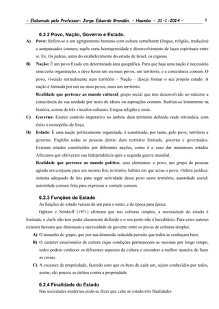 - Elaborado pelo Professor: Jorge Eduardo Brandán. – Huambo - 31-1-2014 – 8
6.2.2 Povo, Nação, Governo e Estado.
A) Povo: Refere-se a um agrupamento humano com cultura semelhante (língua, religião, tradições)
e antepassados comuns; supõe certa homogeneidade e desenvolvimento de laços espirituais entre
si. Ex. Os judeus, antes do estabelecimento do estado de Israel, os ciganos.
B) Nação: É um povo fixado em determinada área geográfica. Para que haja uma nação é necessário
uma certa organização, e deve haver um ou mais povos, um território, e a consciência comum. O
povo, vivendo normalmente num território – Nação – deseja formar o seu próprio estado. A
nação é formada por um ou mais povos, mais um território.
Realidade que pertence ao mundo cultural, grupo social que tem desenvolvido ao máximo a
consciência da sua unidade por meio de ideais ou aspirações comuns. Realiza-se lentamente na
história, consta de três vínculos culturais: Língua religião e etnia.
C) Governo: Exerce controlo imperativo no âmbito dum território definido onde reivindica, com
êxito o monopólio da força.
D) Estado: É uma nação politicamente organizada, é constituído, por tanto, pelo povo, território e
governo. Engloba todas as pessoas dentro dum território limitado, governo e governados.
Existem estados constituídos por diferentes nações, como é o caso der numerosos estados
Africanos que obtiveram sua independência após a segunda guerra mundial.
Realidade que pertence ao mundo político, seus elementos: o povo, um grupo de pessoas
agindo em conjunto para um mesmo fim; território, habitat em que actua o povo; Ordem jurídica:
sistema adequado de leis para reger actividade desse povo neste território; autoridade social:
autoridade comum feita para expressar a vontade comum.
6.2.3 Funções do Estado
As funções do estado variam de um para o outro, e de época para época.
Ogburn e Nimkoff (1971) afirmam que nas culturas simples, a necessidade do estado é
limitada; o chefe não tem poder claramente definido e o seu posto não é hereditário. Para estes autores
existem factores que diminuem a necessidade de governo entre os povos de culturas simples:
A) O tamanho do grupo, que por sua dimensão reduzida permite que todos se conheçam bem;
B) O carácter estacionário da cultura cujas condições permanecem as mesmas por longo tempo,
todos podem conhecer os diferentes aspectos da cultura e encontrar a melhor maneira de fazer
as coisas.
C) A escassez de propriedade, fazendo com que os bens de cada um, sejam conhecidos por todos,
assim; são poucos os delitos contra a propriedade.
6.2.4 Finalidade do Estado
Nas sociedades modernas pode-se dizer que cabe ao estado três finalidades
 