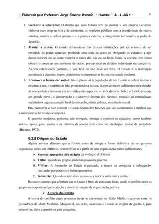 - Elaborado pelo Professor: Jorge Eduardo Brandán. – Huambo - 31-1-2014 – 9
1. Garantir a soberania: O direito que cada Estado tem de manter o seu próprio Governo,
elaborar suas próprias leis e de administra os negócios públicos sem a interferência de outros
estados, manter a ordem interna e a segurança externa, a integridade territorial e o poder de
decairão.
2. Manter a ordem: O estado diferencia-se das demais instituições por ser o único de ser
revestido de poder coercivo, proibindo uma série de actos ou obrigando os cidadãos a agir
duma maneira ou de outra maneira a través das leis ou da força física. A coerção tem como
objectivo propiciar um ambiente de ordem, preservando os direitos individuais ou colectivos.
As leis estabelecem portanto, o que deve ou não deve ser feito. O Estado é, a instituição
autorizada a decretar, impor, administrar e interpretar as leis na sociedade moderna.
3. Promover o bem-estar social: Isto é, propiciar à população de um Estado a ordem interna e
externa, a paz, o respeito às leis, promovendo a justiça, dispor de meios suficientes para atender
às necessidades humanas em seus diferentes aspectos, através das leis. Sobre o Estado recaem,
em grande parte , a conservação e o desenvolvimento dos recursos pessoais da comunidade,
incluindo a regulamentação feral da educação, saúde pública, assistência social.
Para promover o bam comum o Estado desenvolve funções que vão aumentando à medida que
a sociedade se torna mais complexa.
O governo moderno, portanto, não só regula, protege e controla os cidadãos, como também
auxilia, apoia, guia, ensina e os informa de acordo com consenso ideológico básico da sociedade
(Biesanz, 1972).
6.2.5 Origem do Estado
Alguns autores afirmam que o Estado, antes de atingir a forma definitiva de um governo
organizado sobre um território, desenvolveu-se a partir de uma organização muito rudimentares.
 Spencer apresenta três estágios da evolução do Estado.
A. Tribal: quando os grupos ainda não possuem governo.
B. Militar: A formação do Estado organizado, a través da conquista e subjugação,
realizadas por poderosos lideres guerreiros.
C. Industrial: Quando a actividade económica tende a substituir a militar.
Há outros autores que afirmam que o Estado é fruto de continuas lutas, sendo o conflito entre os
grupos ou responsável pela criação e desenvolvimento da organização política.
 A teoria do conflito
A teoria do conflito cujas primeiras ideias se encontram na Idade Média, reaparece entre os
pensadores da Idade Moderna. Maquiavel, um deles, sustentou o Estado se origina da guerra e, para
sobreviver, deve expandir-se pela conquista.
 