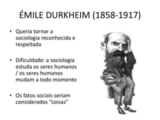 ÉMILE DURKHEIM (1858-1917)
• Queria tornar a
sociologia reconhecida e
respeitada
• Dificuldade: a sociologia
estuda os seres humanos
/ os seres humanos
mudam a todo momento
• Os fatos sociais seriam
considerados “coisas”
 