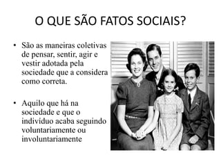 O QUE SÃO FATOS SOCIAIS?
• São as maneiras coletivas
de pensar, sentir, agir e
vestir adotada pela
sociedade que a considera
como correta.
• Aquilo que há na
sociedade e que o
indivíduo acaba seguindo
voluntariamente ou
involuntariamente
 