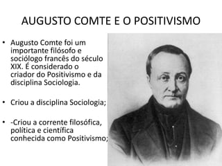 AUGUSTO COMTE E O POSITIVISMO
• Augusto Comte foi um
importante filósofo e
sociólogo francês do século
XIX. É considerado o
criador do Positivismo e da
disciplina Sociologia.
• Criou a disciplina Sociologia;
• -Criou a corrente filosófica,
política e científica
conhecida como Positivismo;
 
