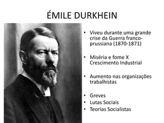 ÉMILE DURKHEIN
• Viveu durante uma grande
crise da Guerra franco-
prussiana (1870-1871)
• Miséria e fome X
Crescimento Industrial
• Aumento nas organizações
trabalhistas
• Greves
• Lutas Sociais
• Teorias Socialistas
 