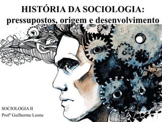 HISTÓRIA DA SOCIOLOGIA:
pressupostos, origem e desenvolvimento
SOCIOLOGIA II
Profº Guilherme Leone
 