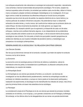 Los enfoques actualmente más relevantes en sociología de la educación responden, naturalmente,
a las corrientes o teorías fundamentales del pensamiento sociológico. Por lo tanto, aceptan los
mismos supuestos sobre el hombre y la sociedad que sostiene cada una de ellas, utilizan el mismo
marco conceptual y adoptan similares estrategias metodológicas en la investigación. En lo que
sigue vamos a tratar de caracterizar los diferentes enfoques en función de los principales
supuestos que les sirven de punto de partida, los aspectos distintivos de su marco teórico y su
manera particular de analizar el fenómeno educativo. No pretendemos hacer un desarrollo
exhaustivo de estos temas y, mucho menos, dar cuenta de los matices que se producen dentro de
cada enfoque. Se trata únicamente de presentar, de modo general, sus rasgos más
sobresalientes. Es necesario advertir que el surgimiento y el desarrollo de cada uno de estos
enfoques, o teorías como prefieren llamarlos algunos, no es independiente de la problemática
social y educativa del contexto social en el cual emergen, ni de la evolución teórica de la propia
sociología en ese contexto. Por otra parte, el hecho de que pueden coexistir perspectivas de
análisis tan distintas es una muestra irrefutable del pluralismo teórico y metodológico que
caracteriza a la sociología contemporánea.
GENERALIDADES DE LA SOCIOLOGIA Y SU RELACION CON OTRAS CIENCIAS

Las Ciencias Sociales
Son las que se denominan ciencias de la conducta o sociales, que tratan de explicar la conducta
humana a la luz de la ciencia.

La Economía
La economía como la sociología piensa en términos de sistema y subsistema, valoran la
interrelación entre las partes, la necesidad de la cuantificación, la utilización exhaustiva de las
matemáticas y la creación de modelos.

La Antropología Social
La Antropología es una ciencia que estudia el hombre y su evolución. Las técnicas de
investigación se han ido diferenciando paulatinamente, mientras los antropólogos sociales se
centraban en métodos casuísticos, y aunque en menor grado en la observación participada y
realización de experimentos, la Sociología ha ido intensificando los métodos de campo, más clínico
para los primeros frente a la base más estadística de los sociólogos.

La Psicología
La consideración propia de la Psicología es la de una ciencia que estudia los procesos mentales
centrados en el individuo, no en el grupo, y con grandes conexiones con la Fisiología y la Biología.
Sin embargo, en los últimos años ha ido desgajándose de sus ramas una parcela denominada

 