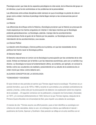 Psicología social, que trata de los aspectos psicológicos la vida social, de la influencia del grupo en
el individuo y que ha ido centrándose en los problemas de la personalidad.
Las diferencias entre ambas disciplinas están siempre en que el sociólogo no pierde de vista al
grupo como unidad, mientras el psicólogo intenta llegar siempre a las consecuencias para el
individuo.

La Historia
Las diferencias de enfoque entre la Historia y Sociología provienen que la Historia se preocupa de
modo especial por los hechos singulares sin intentar ir más lejos mientras que la Sociología
pretende generalizaciones. La Sociología, además, maneja más los acontecimientos
contemporáneos frente al gusto de la Historia por los pasados. La Sociología procura la
interrelación de los acontecimientos y sus causas.

La Ciencia Política
La relación entre Sociología y Ciencia política es la práctica, en que las necesidades de los
políticos han hecho nacer la Sociología política.

El Derecho Natural
El Derecho natural tiene en común con la Sociología la preocupación por las constantes de la vida
social. Ambos se interesan por la familia o por las relaciones económicas, pero con un sentido muy
diverso. La Sociología no busca la fundamentación última, se contenta, por ejemplo, en conocer la
familia «cómo es» acudiendo a la realidad y prescindiendo en su estudio de la existencia de un
orden moral que indica «cómo debería ser».
ALGUNOS CONCEPTOS DE LA SOCIOLOGIA
*COMUNIDAD Y SOCIEDAD
El autor divide en dos períodos el camino que Tönnies siguió hacia la sociología: “El primero es un
periodo formativo, que va de 1870 a 1880 y durante el cual sintetiza una variedad contradictoria de
autores y teorías, unidos sólo por la preocupación de elaborar una explicación sobre los orígenes
de la sociedad…..El segundo comienza con la publicación y recepción de Comunidad y Sociedad,
en 1877, y lo concluyó arbitrariamente en 1920, fecha en la que Tönnies regresa, después de la
Primera Guerra Mundial a la Universidad de Kiel, para impartir una cátedra de sociología.
A manera de cita: “Tönnies asume una difícil posición, pues si bien identifica su sociología con
criterios de corte naturalista, éstos no son, sin embargo los criterios que defiende el natural –
positivismo de Comte, Spencer y Durkheim. Esta posición se refleja en el corte científico con el

 