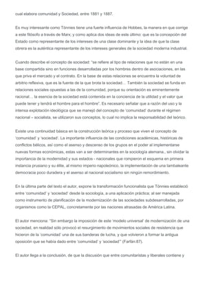 cual elabora comunidad y Sociedad, entre 1881 y 1887.
Es muy interesante como Tönnies tiene una fuerte influencia de Hobbes, la manera en que corrige
a este filósofo a través de Marx; y como aplica dos ideas de este último: que es la concepción del
Estado como representante de los intereses de una clase dominante y la idea de que la clase
obrera es la auténtica representante de los intereses generales de la sociedad moderna industrial.
Cuando describe el concepto de sociedad: “se refiere al tipo de relaciones que no están en una
base compartida sino en funciones desarrolladas por los hombres dentro de asociaciones, en las
que priva el mercado y el contrato. En la base de estas relaciones se encuentra la voluntad de
arbitrio reflexiva, que es la fuente de la que brota la sociedad… También la sociedad se funda en
relaciones sociales opuestas a las de la comunidad, porque su orientación es eminentemente
racional… la esencia de la sociedad está contenida en la conciencia de la utilidad y el valor que
puede tener y tendrá el hombre para el hombre”. Es necesario señalar que a razón del uso y la
intensa explotación ideológica que se manejó del concepto de ‘comunidad’ durante el régimen
nacional – socialista, se utilizaron sus conceptos, lo cual no implica la responsabilidad del teórico.
Existe una continuidad básica en la construcción teórica y proceso que viven el concepto de
‘comunidad’ y ‘sociedad’. La importante influencia de las condiciones académicas, históricas de
conflictos bélicos, así como el asenso y descenso de los grupos en el poder al implementarse
nuevas formas económicas, estas van a ser determinantes en la sociología alemana., sin olvidar la
importancia de la modernidad y sus estados - nacionales que rompieron el esquema en primera
instancia prusiano y su élite, al mismo imperio napoleónico, la implementación de una tambaleante
democracia poco duradera y el asenso al nacional socialismo sin ningún remordimiento.
En la última parte del texto el autor, expone la transformación funcionalista que Tönnies estableció
entre ‘comunidad’ y ‘sociedad’ desde la sociología, a una aplicación práctica; al ser manejada
como instrumento de planificación de la modernización de las sociedades subdesarrolladas, por
organismos como la CEPAL, concretamente por las naciones atrasadas de América Latina.
El autor menciona: “Sin embargo la imposición de este ‘modelo universal’ de modernización de una
sociedad, en realidad sólo provocó el resurgimiento de movimientos sociales de resistencia que
hicieron de la ‘comunidad’ una de sus banderas de lucha, y que volvieron a formar la antigua
oposición que se había dado entre ‘comunidad’ y ‘sociedad’” (Farfán:87).
El autor llega a la conclusión, de que la discusión que entre comunitaristas y liberales contiene y

 