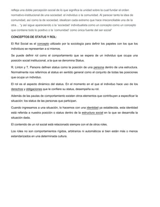 refleja una doble percepción social de lo que significa la unidad sobre la cual fundar el orden
normativo-institucional de una sociedad: el individuo o la comunidad. Al parecer tanto la idea de
comunidad, así como la de sociedad; idealizan cada extremo que hace irreconciliable una de la
otra… “y así sigue apareciendo o la ‘sociedad’ individualista como un concepto como un concepto
que contiene todo lo positivo o la ‘comunidad’ como única fuente del ser social”
CONCEPTOS DE STATUS Y ROL:
El Rol Social es el concepto utilizado por la sociología para definir los papeles con los que los
individuos se representan a si mismos.
Se puede definir rol como el comportamiento que se espera de un individuo que ocupa una
posición social institucional, a la que se denomina Status.
R. Linton y T. Parsons definen status como la posición de una persona dentro de una estructura.
Normalmente nos referimos al status en sentido general como el conjunto de todas las posiciones
que ocupa un individuo.
El rol es el aspecto dinámico del status. En el momento en el que el individuo hace uso de los
derechos y obligaciones que le confiere su status, desempeña su rol.
Además de las pautas de comportamiento existen otros elementos que contribuyen a especificar la
situación: los status de las personas que participan.
Cuando ingresamos a una situación, lo hacemos con una identidad ya establecida, esta identidad
está referida a nuestra posición o status dentro de la estructura social en la que se desarrolla la
situación dada.
El contenido de un rol social está relacionado siempre con el de otros roles.
Los roles no son comportamientos rígidos, arbitrarios ni automáticos si bien están más o menos
estandarizados en una determinada cultura.

 