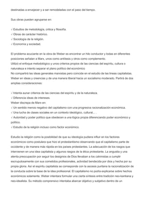 destinadas a envejecer y a ser remodeladas con el paso del tiempo.
Sus obras pueden agruparse en:
√ Estudios de metodología, critica y filosofía.
√ Obras de carácter histórico.
√ Sociología de la religión.
√ Economía y sociedad.
El problema acuciante en la obra de Weber es encontrar un hilo conductor y todas en diferentes
posiciones señalan a Marx, unos como antítesis y otros como complemento.
Utilizó el enfoque metodológico y unos criterios propios de las ciencias del espíritu, cultura o
naturaleza e intento separar el plano político del económico
No compartirá las ideas generales marxistas pero coincide en el estudio de las lineas capitalistas.
Weber en ideas y creencias y de una manera liberal hacia un socialismo moderado. Partirá de dos
amplias consideraciones:
√ Intenta aunar criterios de las ciencias del espíritu y de la naturaleza.
√ Diferencia ideas de intereses.
Weber discrepa de Marx en:
√ Un sentido menos negativo del capitalismo con una progresiva racionalización económica.
√ Una lucha de clases sociales en un contexto ideológico, cultural... .
√ Autoridad y poder político que obedecen a una lógica propia diferenciando poder económico y
político.
√ Estudio de la religión incluso como factor económico.
Estudio la religión como la posibilidad de que su ideología pudiera influir en los factores
económicos como postulara que hizo el protestantismo observando que el capitalismo parte de
occidente y de manera más rápida en los países protestantes. La adecuación de los rasgos que
intervienen en una idea capitalista y algunos rasgos de la ética protestante. La angustia y una
atenta preocupación por seguir los designios de Dios llevaban a los calvinistas a cumplir
escrupulosamente con sus cometidos profesionales, actividad bendecida por dios y hecha por su
propia gloria. Así el espíritu capitalista se corresponde con la ascesis puritana la racionalización de
la conducta sobre la base de la idea profesional. El capitalismo no podía explicarse sobre hechos
económicos solamente. Weber intentara formular una cierta síntesis entre tradición neo-kantiana y
neo-idealista. Su método comprensivo intentaba abarcar objetivo y subjetivo dentro de un

 