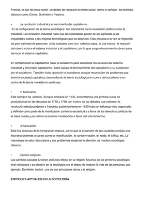 Francia, lo que les hace sentir un deseo de restaurar el orden social como lo señalan los teóricos
clásicos como Comte, Durkheim y Parsons.
•

La revolución industrial y el nacimiento del capitalismo.

En la configuración de la teoría sociológica tan importante fue la revolución política como la
industrial. La revolución industrial hace que las sociedades pasen de ser agrícolas a ser
industriales debido a las mejoras tecnológicas que se alcanzan. Esto provoca a la vez la migración
de gran cantidad de personas a las ciudades pero con salarios bajos, lo que induce la reacción
del obrero contra el sistema industrial y el capitalismo, por lo que surge el movimiento obrero para
derrocar al sistema capitalista.
En contradicción al capitalismo nace el socialismo para solucionar los excesos del sistema
industrial y del propio capitalismo. Marx apoyó el derrocamiento del capitalismo y su sustitución
por el socialismo. También hubo oposición al socialismo aunque reconocían los problemas que
tenia la sociedad capitalista; desarrollando la teoría sociológica en contra del socialismo y en
contra de la teoría marxista en particular.
•

El feminismo.

Este siempre ha existido. Aunque empieza en 1630, encontramos una primera cuota de
productividad en las décadas de 1780 y 1790 con motivo de los debates que rodearon la
revolución estadounidense y francesa; posteriormente en 1850 hubo un esfuerzo más organizado
y definido como parte de la movilización contra la esclavitud y a favor de los derechos políticos de
la clase media y por último la enorme movilización a favor del voto femenino.
•

Urbanización.

Esta fue producto de la inmigración masiva, por lo que la expansión de las ciudades produjo una
lista de problemas urbanos como la masificación, la contaminación, el ruido, el tráfico, etc. La
naturaleza de esta vida urbana y sus problemas atrajeron la atención de muchos sociólogos
clásicos.
•

Cambio religioso.

Los cambios sociales tuvieron profundo efecto en la religión. Muchos de los primeros sociólogos
eran religiosos y su objetivo en la sociología era el deseo de mejorar la vida de las personas, por
ejemplo, Durkheim dedicó una de sus principales obras a la religión.
ENFOQUES ACTUALES EN LA SOCIOLOGÍA

 