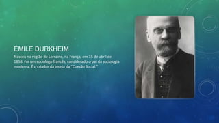 ÉMILE DURKHEIM
Nasceu na região de Lorraine, na França, em 15 de abril de
1858. Foi um sociólogo francês, considerado o pai da sociologia
moderna. É o criador da teoria da "Coesão Social."