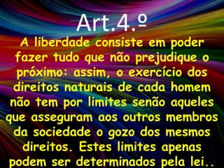 Art.4.ºA liberdade consiste em poder fazer tudo que não prejudique o próximo: assim, o exercício dos direitos naturais de cada homem não tem por limites senão aqueles que asseguram aos outros membros da sociedade o gozo dos mesmos direitos. Estes limites apenas podem ser determinados pela lei..