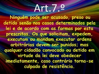 Art.7.ºNinguém pode ser acusado, preso ou detido senão nos casos determinados pela lei e de acordo com as formas por esta prescritas. Os que solicitam, expedem, executam ou mandam executar ordens arbitrárias devem ser punidos; mas qualquer cidadão convocado ou detido em virtude da lei deve obedecer imediatamente, caso contrário torna-se culpado de resistência.
