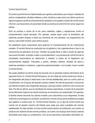 3
Control Social Formal:
El control social formal es implementado por agentes autorizados que incluyen oficiales de
policía, empleadores, oficiales militares y otros. Se lleva a cabo como una última opción en
algunos lugares cuando el comportamiento deseado no es posible a través del control social
informal. Las situaciones y la severidad donde se practica el control formal varían según los
países.
Esto se practica a través de la ley como estatutos, reglas y regulaciones contra el
comportamiento social desviado. Por ejemplo, ciertas leyes como la prohibición del
asesinato pueden dirigirse a todos los miembros de una sociedad. Las regulaciones de
pesca y caza están hechas para ciertos grupos.
Se establecen leyes corporativas para gobernar el comportamiento de las instituciones
sociales. El control formal es conducido por el gobierno y las organizaciones a través de
mecanismos de aplicación de la ley. También se puede llevar a cabo a través de algunas
sanciones formales, incluidas multas y encarcelamiento. Los procesos de control formal en
sociedades democráticas se determinan y diseñan a través de la legislación por
representantes elegidos. Tribunales o jueces, oficiales militares, oficiales de policía,
sistemas escolares o maestros, y agencias gubernamentales o burócratas, hacen cumplir
el control formal.
Se puede clasificar el control social de acuerdo con la actividad coactiva del Estado de la
siguiente forma: A.- Control Social Persuasivo: es una clase de control social que induce a
los integrantes del grupo a adecuarse a las normas establecidas, pero no cuenta para su
cumplimiento con el apoyo del aparato coactivo estatal. Se trata de persuadir o convencer
por distintos medios a los integrantes del grupo, para que actúen conforme a las normas de
este. Por ello se afirma, que se manifiesta de manera espontánea, a través de la actuación
de los diferentes órganos de control social que enumeramos con anterioridad. Por ejemplo,
la familia intenta transmitir los valores morales y las costumbres a sus integrantes. Si esta
institución social lograra su cometido, se aliviarían muchos de los serios problemas sociales
que agobian a nuestro país. B.- Control Social Coactivo: es un tipo de control social que
cuenta con el aparato coactivo del Estado para exigir que sean cumplidas las normas
establecidas. En este sentido, el único control social coactivo es el Derecho, por cuanto se
produce una violación de las normas jurídicas, se cuenta con el apoyo de la fuerza coactiva
del Estado para exigir su cumplimiento. Uno de los elementos esenciales del Estado, es
 