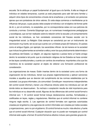 5
escuela: Se le atribuye un papel fundamental al igual que a la familia. A ella se integra el
individuo en edades tempranas, cuando ya está preparado para salir del seno familiar y
adquirir otros tipos de conocimientos a través de la enseñanza y el contacto con personas
ajenas que son portadoras de otros valores. En esta etapa comienza a manifestarse ya la
influencia del grupo, cuyas pautas debe aceptar el individuo con el objetivo de formar parte
de él, o, por el contrario, no aceptarlas, por no corresponderse estas con sus patrones de
conducta y normas. Comenta Göppinger que, en numerosas investigaciones pedagógicas
y sociológicas, que se han realizado sobre la relación entre la escuela y el comportamiento
social de los individuos, se han constatado conexiones del fracaso escolar con la
irregularidad social. La Religión: Esta siempre se caracterizó por ser un instrumento de
dominación muy fuerte, tan es así que cuenta con un Estado propio (El Vaticano). En países
como el antiguo Egipto, por ejemplo, los sacerdotes influían de tal manera en la sociedad
que incluso los gobernantes se sometían a ellos y eran los que prácticamente determinaba n
las políticas del Estado. La religión, en algunas regiones o países tiene un fuerte arraigo
dentro la sociedad a tal punto que la orientación religiosa de los Estados se hace constar
en las leyes constitucionales y cuenta con centros de enseñanza importantes a los que los
miembros de la sociedad aspiran al objeto de obtener una formación profesional de
consideración.
Las organizaciones de masas: Están insertas dentro de la sociedad como una forma de
organización de los individuos, tienen sus propias reglamentaciones y aplican sanciones
morales a aquellos que se desvían del cumplimiento de las normas establecidas por la
sociedad. Los grupos informales y la comunidad: Constituyen mecanismos independientes
del control social informal y tienen una influencia directa sobre los individuos por ser allí
donde éstos se desenvuelven. Su rechazo o aceptación resulta de vital importancia para
los individuos en su desarrollo social. Algunas de las diferencias del control social formal e
informal son: 1. El control social formal incluye declaraciones escritas, formalizadas y
codificadas en leyes, reglas y regulaciones. Mientras que el control informal no contiene
ninguna regla escrita. 2. Las agencias de control formales son agencias autorizadas
creadas por el gobierno y las agencias de control informales son creadas por redes sociales
y organizaciones, pero no por el gobierno. El control formal es mucho más efectivo y fuerte
que el control social informal. Cualquier situación que no puede ser manejada por control
informal está sujeta a formal. El control formal es efectivo incluso para grandes grupos de
 