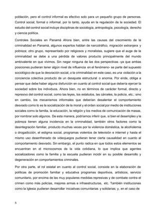6
población, pero el control informal es efectivo solo para un pequeño grupo de personas.
Control social, formal o informal, por lo tanto, ayuda en la regulación de la sociedad. El
estudio del control social incluye disciplinas de sociología, antropología, psicología, derecho
y ciencia política.
Controles Sociales en Panamá Ahora bien, entre las causas del crecimiento de la
criminalidad en Panamá, algunos expertos hablan de narcotráfico, migración extranjera y
pobreza; otro grupo, representado por religiosos y moralistas, sugiere que el auge de la
criminalidad se debe a una pérdida de valores producto principalmente del mundo
ambivalente en que vivimos. Sin negar ninguna de las dos perspectivas -ya que ambas
posiciones pudieran tener algún nivel de influencia en el fenómeno- se parte del supuesto
sociológico de que la desviación social, o la criminalidad en este caso, es una violación a la
conciencia colectiva producto de un desajuste estructural o anomia. Por ende, obliga a
pensar que debe haber alguna disfunción en cuanto al control social que debería ejercer la
sociedad sobre los individuos. Ahora bien, no en términos de carácter formal, directo y
represivo del control social, como las leyes, los estatutos, las cárceles, la policía, etc.; sino
en cambio, los mecanismos informales que deberían desalentar el comportamiento
desviado como lo es la socialización de la moral y el orden social por medio de instituciones
sociales como la familia, la educación, la religión y los medios de comunicación de masas,
por nombrar solo algunos. De esta manera, podríamos inferir que, si bien el desempleo y la
pobreza tienen alguna incidencia en la criminalidad, también otros factores como la
desintegración familiar, producto muchas veces por la violencia doméstica, la alcoholemia
o drogadicción, el estigma social, programas violentos de televisión e internet y hasta el
mismo uso desenfrenado de videojuegos pudieran tener cierta causalidad en cuanto al
comportamiento desviado. Sin embargo, el punto radica en que todos estos elementos se
encuentran en el microcosmos de la vida cotidiana, lo que implica que agentes
socializadores como la familia y la escuela pudieran incidir en su posible desarrollo y
degeneración en comportamientos criminales.
Por otra parte, el rol estatal en cuanto al control social, consiste en la elaboración de
políticas de promoción familiar y educativa programas deportivos, artísticos, servicio
comunitario, por encima de las muy populares medidas represivas y de combate contra el
crimen como más policías, mejores armas e infraestructuras, etc. También instituciones
como la Iglesia pudieran desarrollar iniciativas comunitarias y solidarias; y, en el caso de
 