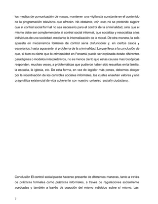 7
los medios de comunicación de masas, mantener una vigilancia constante en el contenido
de la programación televisiva que ofrecen. No obstante, con esto no se pretende sugerir
que el control social formal no sea necesario para el control de la criminalidad, sino que el
mismo debe ser complementario al control social informal, que socializa y resocializa a los
individuos de una sociedad, mediante la internalización de la moral. De otra manera, la sola
apuesta en mecanismos formales de control sería disfuncional y, en ciertos casos y
escenarios, hasta agravante al problema de la criminalidad. Lo que lleva a la conclusión de
que, si bien es cierto que la criminalidad en Panamá puede ser explicada desde diferentes
paradigmas o modelos interpretativos, no es menos cierto que estas causas macroscópicas
responden, muchas veces, a problemáticas que pudieron haber sido resueltas en la familia,
la escuela, la iglesia, etc. De esta forma, en vez de legislar más penas, debemos abogar
por la incentivación de los controles sociales informales, los cuales enseñan valores y una
pragmática existencial de vida coherente con nuestro universo social y ciudadano.
Conclusión El control social puede hacerse presente de diferentes maneras, tanto a través
de prácticas formales como prácticas informales, a través de regulaciones socialmente
aceptadas y también a través de coacción del mismo individuo sobre sí mismo. Las
 