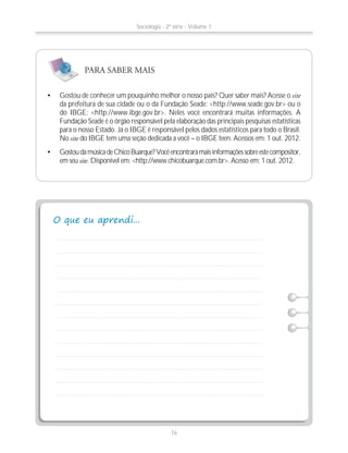 Gostou de conhecer um pouquinho melhor o nosso país? Quer saber mais? Acesse o site
da prefeitura de sua cidade ou o da Fundação Seade: <http://www.seade.gov.br> ou o
do IBGE: <http://www.ibge.gov.br>. Neles você encontrará muitas informações. A
Fundação Seade é o órgão responsável pela elaboração das principais pesquisas estatísticas
para o nosso Estado. Já o IBGE é responsável pelos dados estatísticos para todo o Brasil.
No site do IBGE tem uma seção dedicada a você – o IBGE teen. Acessos em: 1 out. 2012.
GostoudamúsicadeChicoBuarque?Vocêencontrarámaisinformaçõessobreestecompositor,
em seu site. Disponível em: <http://www.chicobuarque.com.br>. Acesso em: 1 out. 2012.
PARA SABER MAIS
Sociologia - 2ª série - Volume 1
16
 