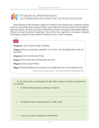 SITUAÇÃO DE APRENDIZAGEM 2
O ESTRANGEIRO DO PONTO DE VISTA SOCIOLÓGICO
Nesta Situação de Aprendizagem o objetivo é estabelecer uma reflexão sobre a migração no Brasil
a partir de uma reflexão sobre a própria família. Quase todos nós somos descendentes de estrangeiros,
sejam eles asiáticos, africanos ou europeus. Dificilmente um jovem terá apenas antepassados indígenas.
O Brasil é um país de grande miscigenação. Para verificar isso, organizem-se em grupos e troquem
informações a respeito de suas respectivas famílias no que se refere à migração.
!
?
Emigrante: Que ou quem emigra; emigrado.
Emigrar: Deixar um país para estabelecer-se em outro. Sair (da pátria) para residir em
outro país.
Imigrante: Que ou pessoa que imigra.
Imigrar: Entrar (num país estranho) para nele viver.
Migrante: Que ou quem migra.
Migrar: Mudar periodicamente ou passar de uma região para outra, de um país para outro.
Dicionário Aurélio da Língua Portuguesa. 5. ed. Versão em CD-ROM. Curitiba: Positivo, 2010.
Eis um roteiro para a sua discussão em sala. Não se esqueça de anotar as respostas no
seu Caderno:
A minha família já migrou, emigrou ou imigrou?
Há quanto tempo ela está aqui (bairro, cidade, país)?
O que eu sei sobre o passado da minha família?
Sociologia - 2ª série - Volume 1
18
 