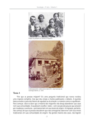 Imagem de passaporte de família de imigrantes.
©AcervoIconographia-Reminiscências©AcervoIconographia-Reminiscências
Colonização alemã: colônia Santa Isabel (ES) - atual município de
Domingos Martins, ca. 1870.
Texto 1
“Por que as pessoas migram? Eis uma pergunta tradicional que nunca recebeu
uma resposta completa, mas que deu ensejo a muitas publicações e debates. A questão
básica envolve o peso dos fatores de expulsão ou de atração e a maneira como se equilibram.
Para começar, deve-se dizer que a maioria dos migrantes não deseja abandonar suas casas
nem suas comunidades. Se pudessem escolher, todos – com exceção dos poucos que anseiam
por mudanças e aventuras – permaneceriam em seus locais de origem. A migração, portanto,
não começa até que as pessoas descobrem que não conseguirão sobreviver com seus meios
tradicionais em suas comunidades de origem. Na grande maioria dos casos, não logram
Sociologia - 2ª série - Volume 1
21
 