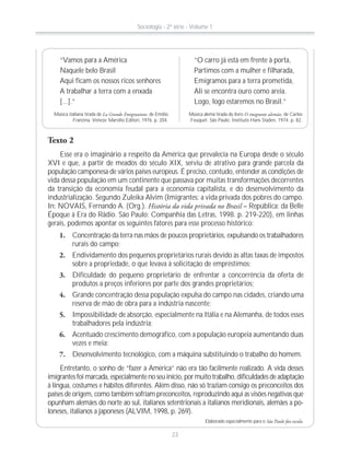 Texto 2
Esse era o imaginário a respeito da América que prevalecia na Europa desde o século
XVI e que, a partir de meados do século XIX, serviu de atrativo para grande parcela da
população camponesa de vários países europeus. É preciso, contudo, entender as condições de
vida dessa população em um continente que passava por muitas transformações decorrentes
da transição da economia feudal para a economia capitalista, e do desenvolvimento da
industrialização. Segundo Zuleika Alvim (Imigrantes: a vida privada dos pobres do campo.
In: NOVAIS, Fernando A. (Org.). História da vida privada no Brasil – República: da Belle
Époque à Era do Rádio. São Paulo: Companhia das Letras, 1998. p. 219-220), em linhas
gerais, podemos apontar os seguintes fatores para esse processo histórico:
1. Concentração da terra nas mãos de poucos proprietários, expulsando os trabalhadores
rurais do campo;
2. Endividamento dos pequenos proprietários rurais devido às altas taxas de impostos
sobre a propriedade, o que levava à solicitação de empréstimos;
3. Dificuldade do pequeno proprietário de enfrentar a concorrência da oferta de
produtos a preços inferiores por parte dos grandes proprietários;
4. Grande concentração dessa população expulsa do campo nas cidades, criando uma
reserva de mão de obra para a indústria nascente;
5. Impossibilidade de absorção, especialmente na Itália e na Alemanha, de todos esses
trabalhadores pela indústria;
6. Acentuado crescimento demográfico, com a população europeia aumentando duas
vezes e meia;
7. Desenvolvimento tecnológico, com a máquina substituindo o trabalho do homem.
Entretanto, o sonho de “fazer a América” não era tão facilmente realizado. A vida desses
imigrantes foi marcada, especialmente no seu início, por muito trabalho, dificuldades de adaptação
à língua, costumes e hábitos diferentes. Além disso, não só traziam consigo os preconceitos dos
países de origem, como também sofriam preconceitos, reproduzindo aqui as visões negativas que
opunham alemães do norte ao sul, italianos setentrionais a italianos meridionais, alemães a po-
loneses, italianos a japoneses (ALVIM, 1998, p. 269).
Elaborado especialmente para o São Paulo faz escola.
“Vamos para a América
Naquele belo Brasil
Aqui ficam os nossos ricos senhores
A trabalhar a terra com a enxada
[...].”
Música italiana tirada de La Grande Emigrazione, de Emilio
Franzina. Veneza: Marsílio Editori, 1976. p. 204.
“O carro já está em frente à porta,
Partimos com a mulher e filharada,
Emigramos para a terra prometida,
Ali se encontra ouro como areia.
Logo, logo estaremos no Brasil.”
Música alemã tirada do livro O imigrante alemão, de Carlos
Fouquet. São Paulo: Instituto Hans Staden, 1974. p. 82.
Sociologia - 2ª série - Volume 1
23
 