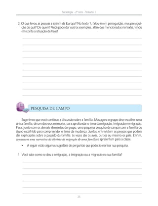 3. O que levou as pessoas a saírem da Europa? No texto 1, falou-se em perseguição, mas persegui-
ção do quê? De quem? Você pode dar outros exemplos, além dos mencionados no texto, tendo
em conta a situação de hoje?
Sugerimos que você continue a discussão sobre a família. Mas agora o grupo deve escolher uma
única família, de um dos seus membros, para aprofundar o tema da migração, imigração e emigração.
Faça, junto com os demais elementos do grupo, uma pequena pesquisa de campo com a família do
aluno escolhido para compreender o tema da mudança. Juntos, entrevistem as pessoas que podem
dar explicações sobre o passado da família: às vezes são os avós, os tios ou mesmo os pais. Enfim,
construam uma narrativa da história de migração de uma família e apresentem para a classe.
A seguir estão algumas sugestões de perguntas que poderão nortear sua pesquisa.
1. Você sabe como se deu a emigração, a imigração ou a migração na sua família?
PESQUISA DE CAMPO
Sociologia - 2ª série - Volume 1
25
 