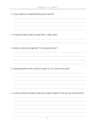 2. O que sabia(m) da cidade/Estado/ou país de destino?
4. Ainda se sente(m) estrangeiro(s)? Tem vontade de voltar?
3. Há quanto tempo está(ão) no lugar (bairro, cidade, país)?
5. Já pôde (puderam) voltar ao local de origem? Se sim, como foi essa volta?
6. Já sentiu (sentiram) vontade de voltar para o lugar de origem? Se sim, por que ficou (ficaram)?
Sociologia - 2ª série - Volume 1
26
 