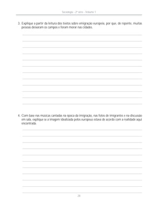 3. Explique a partir da leitura dos textos sobre emigração europeia, por que, de repente, muitas
pessoas deixaram os campos e foram morar nas cidades.
4. Com base nas músicas cantadas na época da imigração, nas fotos de imigrantes e na discussão
em sala, explique se a imagem idealizada pelos europeus estava de acordo com a realidade aqui
encontrada.
Sociologia - 2ª série - Volume 1
28
 