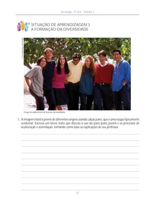 SITUAÇÃO DE APRENDIZAGEM 3
A FORMAÇÃO DA DIVERSIDADE
©IanShaw/Alamy-Otherimages
Grupo de adolescentes de diversas nacionalidades.
1. A imagem mostra jovens de diferentes origens usando calças jeans, que é uma roupa tipicamente
ocidental. Escreva um breve texto que discuta o uso do jeans pelos jovens e os processos de
aculturação e assimilação, tomando como base as explicações de seu professor.
!
?
Sociologia - 2ª série - Volume 1
32
 
