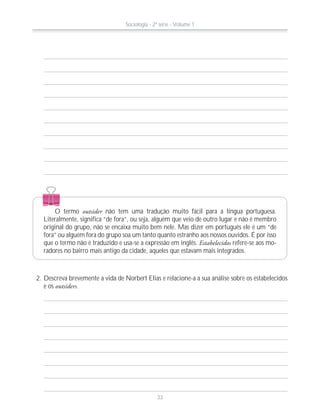 2. Descreva brevemente a vida de Norbert Elias e relacione-a a sua análise sobre os estabelecidos
e os outsiders.
O termo outsider não tem uma tradução muito fácil para a língua portuguesa.
Literalmente, significa “de fora”, ou seja, alguém que veio de outro lugar e não é membro
original do grupo, não se encaixa muito bem nele. Mas dizer em português ele é um “de
fora” ou alguém fora do grupo soa um tanto quanto estranho aos nossos ouvidos. É por isso
que o termo não é traduzido e usa-se a expressão em inglês. Estabelecidos refere-se aos mo-
radores no bairro mais antigo da cidade, aqueles que estavam mais integrados.
Sociologia - 2ª série - Volume 1
33
 