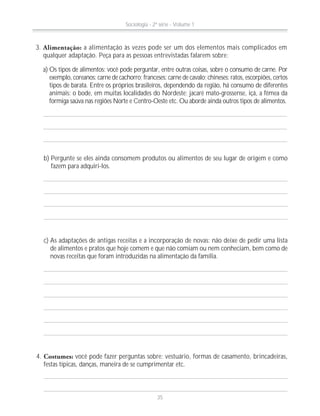 3. Alimentação: a alimentação às vezes pode ser um dos elementos mais complicados em
qualquer adaptação. Peça para as pessoas entrevistadas falarem sobre:
a) Os tipos de alimentos: você pode perguntar, entre outras coisas, sobre o consumo de carne. Por
exemplo, coreanos: carne de cachorro; franceses: carne de cavalo; chineses: ratos, escorpiões, certos
tipos de barata. Entre os próprios brasileiros, dependendo da região, há consumo de diferentes
animais: o bode, em muitas localidades do Nordeste; jacaré mato-grossense, içá, a fêmea da
formiga saúva nas regiões Norte e Centro-Oeste etc. Ou aborde ainda outros tipos de alimentos.
b) Pergunte se eles ainda consomem produtos ou alimentos de seu lugar de origem e como
fazem para adquiri-los.
c) As adaptações de antigas receitas e a incorporação de novas: não deixe de pedir uma lista
de alimentos e pratos que hoje comem e que não comiam ou nem conheciam, bem como de
novas receitas que foram introduzidas na alimentação da família.
4. Costumes: você pode fazer perguntas sobre: vestuário, formas de casamento, brincadeiras,
festas típicas, danças, maneira de se cumprimentar etc.
Sociologia - 2ª série - Volume 1
35
 
