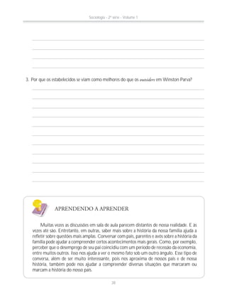 APRENDENDO A APRENDER
Muitas vezes as discussões em sala de aula parecem distantes de nossa realidade. E às
vezes até são. Entretanto, em outras, saber mais sobre a história da nossa família ajuda a
refletir sobre questões mais amplas. Conversar com pais, parentes e avós sobre a história da
família pode ajudar a compreender certos acontecimentos mais gerais. Como, por exemplo,
perceber que o desemprego de seu pai coincidiu com um período de recessão da economia,
entre muitos outros. Isso nos ajuda a ver o mesmo fato sob um outro ângulo. Esse tipo de
conversa, além de ser muito interessante, pois nos aproxima de nossos pais e de nossa
história, também pode nos ajudar a compreender diversas situações que marcaram ou
marcam a história do nosso país.
3. Por que os estabelecidos se viam como melhores do que os outsiders em Winston Parva?
Sociologia - 2ª série - Volume 1
38
 