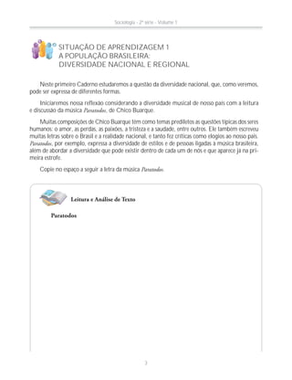 Neste primeiro Caderno estudaremos a questão da diversidade nacional, que, como veremos,
pode ser expressa de diferentes formas.
Iniciaremos nossa reflexão considerando a diversidade musical de nosso país com a leitura
e discussão da música Paratodos, de Chico Buarque.
Muitas composições de Chico Buarque têm como temas prediletos as questões típicas dos seres
humanos: o amor, as perdas, as paixões, a tristeza e a saudade, entre outros. Ele também escreveu
muitas letras sobre o Brasil e a realidade nacional, e tanto fez críticas como elogios ao nosso país.
Paratodos, por exemplo, expressa a diversidade de estilos e de pessoas ligadas à música brasileira,
além de abordar a diversidade que pode existir dentro de cada um de nós e que aparece já na pri-
meira estrofe.
Copie no espaço a seguir a letra da música Paratodos.
SITUAÇÃO DE APRENDIZAGEM 1
A POPULAÇÃO BRASILEIRA:
DIVERSIDADE NACIONAL E REGIONAL
!
?
Leitura e Análise de Texto
Paratodos
Sociologia - 2ª série - Volume 1
3
 