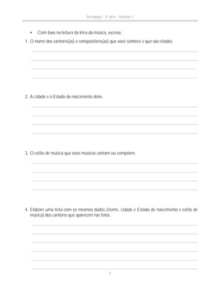 Com base na leitura da letra da música, escreva:
1. O nome dos cantores(as) e compositores(as) que você conhece e que são citados.
3. O estilo de música que esses músicos cantam ou compõem.
4. Elabore uma lista com os mesmos dados (nome, cidade e Estado de nascimento e estilo de
música) dos cantores que aparecem nas fotos.
2. A cidade e o Estado de nascimento deles.
Sociologia - 2ª série - Volume 1
5
 