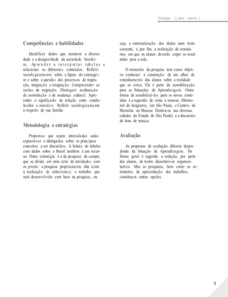 Sociologia – 2a série – Volume 1
Competências e habilidades
Identificar dados que mostrem a diversi-
dade e a desigualdade da sociedade brasilei-
ra . Ap re n d e r a i n t e r p re t a r t ab e l a s e
relacionar os diferentes conteúdos. Refletir
sociologicamente sobre a figura do estrangei-
ro e sobre a questão dos processos de migra-
ção, imigração e emigração. Compreender as
razões da migração. Distinguir aculturação
de assimilação e de mudança cultural. Apre-
ender o significado da relação entre estabe-
lecidos e outsiders. Refletir sociologicamente
a respeito de sua família.
Metodologia e estratégias
Propomos que sejam intercaladas aulas
expositivas e dialogadas sobre os principais
conceitos a ser discutidos. A leitura de tabelas
com dados sobre o Brasil também é um recur-
so. Outra estratégia é a da pesquisa de campo,
que se divide em uma série de atividades com
os jovens: a pesquisa propriamente dita (com
a realização de entrevistas), o trabalho que
será desenvolvido com base na pesquisa, ou
seja, a sistematização dos dados num texto
coerente, e, por fim, a realização de seminá-
rios, em que os alunos deverão expor os resul-
tados para a sala.
O momento da pesquisa tem como objeti-
vo continuar a construção de um olhar de
estranhamento dos alunos sobre a realidade
que os cerca. Ela é parte da sensibilização
para as Situações de Aprendizagem. Outra
forma de sensibilizá-los para os novos conte-
údos é a sugestão de visita a museus (Memo-
rial do Imigrante, em São Paulo, e Centros de
Memória ou Museus Históricos nas diversas
cidades do Estado de São Paulo) e a discussão
de letra de música.
Avaliação
As propostas de avaliação diferem depen-
dendo da Situação de Aprendizagem. De
forma geral é sugerida a redação, por parte
dos alunos, de textos dissertativos argumen-
tativos. Mas as pesquisas, bem como os se-
minários de apresentação dos trabalhos,
constituem outras opções.
9
 