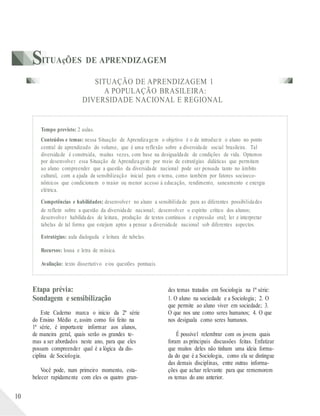 SITUAçÕES DE APRENDIZAGEM
SITUAÇÃO DE APRENDIZAGEM 1
A POPULAÇÃO BRASILEIRA:
DIVERSIDADE NACIONAL E REGIONAL
Tempo previsto: 2 aulas.
Conteúdos e temas: nessa Situação de Aprendizagem o objetivo é o de introduzir o aluno no ponto
central de aprendizado do volume, que é uma reflexão sobre a diversidade social brasileira. Tal
diversidade é construída, muitas vezes, com base na desigualdade de condições de vida. Optamos
por desenvolver essa Situação de Aprendizagem por meio de estratégias didáticas que permitam
ao aluno compreender que a questão da diversidade nacional pode ser pensada tanto no âmbito
cultural, com a ajuda da sensibilização inicial para o tema, como também por fatores socioeco-
nômicos que condicionam o maior ou menor acesso à educação, rendimento, saneamento e energia
elétrica.
Competências e habilidades: desenvolver no aluno a sensibilidade para as diferentes possibilidades
de refletir sobre a questão da diversidade nacional; desenvolver o espírito crítico dos alunos;
desenvolver habilidades de leitura, produção de textos contínuos e expressão oral; ler e interpretar
tabelas de tal forma que estejam aptos a pensar a diversidade nacional sob diferentes aspectos.
Estratégias: aula dialogada e leitura de tabelas.
Recursos: lousa e letra de música.
Avaliação: texto dissertativo e/ou questões pontuais.
10
Etapa prévia:
Sondagem e sensibilização
Este Caderno marca o início da 2ª série
do Ensino Médio e, assim como foi feito na
1ª série, é importante informar aos alunos,
de maneira geral, quais serão os grandes te-
mas a ser abordados neste ano, para que eles
possam compreender qual é a lógica da dis-
ciplina de Sociologia.
Você pode, num primeiro momento, esta-
belecer rapidamente com eles os quatro gran-
des temas tratados em Sociologia na 1ª série:
1. O aluno na sociedade e a Sociologia; 2. O
que permite ao aluno viver em sociedade; 3.
O que nos une como seres humanos; 4. O que
nos desiguala como seres humanos.
É possível relembrar com os jovens quais
foram as principais discussões feitas. Enfatizar
que muitos deles não tinham uma ideia forma-
da do que é a Sociologia, como ela se distingue
das demais disciplinas, entre outras informa-
ções que achar relevante para que rememorem
os temas do ano anterior.
 