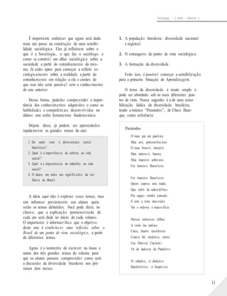 Sociologia – 2a série – Volume 1
É importante enfatizar que agora será dado
mais um passo na construção de uma sensibi-
lidade sociológica. Eles já refletiram sobre o
que é a Sociologia, o que faz o sociólogo e
como se constrói um olhar sociológico sobre a
sociedade a partir do estranhamento da mes-
ma. Já estão aptos para começar a refletir so-
ciologicamente sobre a realidade a partir do
estranhamento em relação a ela e cientes de
que isso não seria possível sem o conhecimento
do ano anterior.
Dessa forma, poderão compreender a impor-
tância dos conhecimentos adquiridos e como as
habilidades e competências desenvolvidas no
último ano serão ferramentas fundamentais.
Depois disso, já podem ser apresentados
rapidamente os grandes temas do ano:
1. De onde vem a diversidade social
brasileira?
2. Qual é a importância da cultura na vida
social?
3. Qual é a importância do trabalho na vida
social?
4. O aluno em meio aos significados da vio-
lência no Brasil.
A ideia aqui não é explorar esses temas, mas
sim informar previamente aos alunos quais
serão os temas debatidos. Você pode dizer, in-
clusive, que a explicação pormenorizada de
cada um será dada no início de cada volume.
O importante é informar-lhes que o objetivo
deste ano é estabelecer uma reflexão sobre o
Brasil de um ponto de vista sociológico, a partir
de diferentes temas.
Agora é o momento de escrever na lousa o
nome dos três grandes temas do volume para
que os alunos possam compreender como será
a discussão da diversidade brasileira nos pró-
ximos dois meses:
1. A população brasileira: diversidade nacional
e regional.
2. O estrangeiro do ponto de vista sociológico.
3. A formação da diversidade.
Feito isso, é possível começar a sensibilização
para a primeira Situação de Aprendizagem.
O tema da diversidade é muito amplo e
pode ser abordado sob os mais diferentes pon-
tos de vista. Nossa sugestão é a de uma sensi-
bilização lúdica da diversidade brasileira,
tendo a música “Paratodos”, de Chico Buar-
que, como referência:
Paratodos
O meu pai era paulista
Meu avô, pernambucano
O meu bisavô, mineiro
Meu tataravô, baiano
Meu maestro soberano
Foi Antonio Brasileiro
Foi Antonio Brasileiro
Quem soprou esta toada
Que cobri de redondilhas
Pra seguir minha jornada
E com a vista enevoada
Ver o inferno e maravilhas
Nessas tortuosas trilhas
A viola me redime
Creia, ilustre cavalheiro
Contra fel, moléstia, crime
Use Dorival Caymmi
Vá de Jackson do Pandeiro
Vi cidades, vi dinheiro
Bandoleiros, vi hospícios
11
 