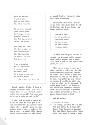 12
Moças feito passarinho
Avoando de edifícios
Fume Ari, cheire Vinicius
Beba Nelson Cavaquinho
Para um coração mesquinho
Contra a solidão agreste
Luiz Gonzaga é tiro certo
Pixinguinha é inconteste
Tome Noel, Cartola, Orestes
Caetano e João Gilberto
Viva Erasmo, Ben, Roberto
Gil e Hermeto, palmas para
Todos os instrumentistas
Salve Edu, Bituca, Nara
Gal, Bethânia, Rita, Clara
Evoé, jovens à vista
O meu pai era paulista
Meu avô, pernambucano
O meu bisavô, mineiro
Meu tataravô, baiano
Vou na estrada há muitos anos
Sou um artista brasileiro
1993 © - Marola Edições Musicais Ltda.
Formule questões dirigidas de forma a
fomentar a discussão, como: Todos vocês já
ouviram falar em Chico Buarque? Alguém
conhece outra música dele? Vocês sabem quais
são os temas de muitas das suas canções?
A música pode ser ouvida ou pode-se pe-
dir para um aluno ler a letra para a sala.
Você pode explicar-lhes que, além de escrever
canções sobre as questões típicas dos seres
humanos, como o amor, as perdas, as pai-
xões, a tristeza e a saudade, Chico Buarque
também escreveu muitas letras sobre o Brasil
e a realidade brasileira. Ele tanto fez críticas
como elogios ao nosso país.
Nessa música, Chico aborda a diversida-
de que muitas vezes existe dentro de cada
um de nós, por meio de nossa família, e que
aparece na primeira estrofe:
O meu pai era paulista
Meu avô, pernambucano
O meu bisavô, mineiro
Meu tataravô, baiano
Meu maestro soberano
Foi Antonio Brasileiro
Ele retrata ainda um pouco de nossa di-
versidade, que se expressa também em diver-
sidade musical. Pergunte para os alunos:
Vocês sabem de quem são todos aqueles nomes
citados por Chico?
É bom escrever na lousa os nomes que os
alunos conhecem e explicar que são todos
nomes de cantores e compositores da músi-
ca nacional. Não é preciso (e talvez nem
interessante do ponto de vista didático) ci-
tar todos. Vale lembrar que este é apenas
um momento de sensibilização inicial e que
o tema do volume não é a diversidade da
música popular brasileira, mas tão somente
uma sensibilização em torno do tema diver-
sidade em nossa sociedade. O importante
aqui é salientar a diversidade de estilos e de
pessoas ligadas à música no Brasil.
Você pode destacar:
1. A diversidade de origens:
 Luiz Gonzaga, Exu (PE); Rita Lee, São
Paulo (SP); Cartola, Rio de Janeiro (RJ);
Roberto Carlos, Cachoeiro do Itapemirim
(ES); João Gilberto, Juazeiro (BA); Caetano
Veloso, Santo Amaro da Purificação (BA).
 