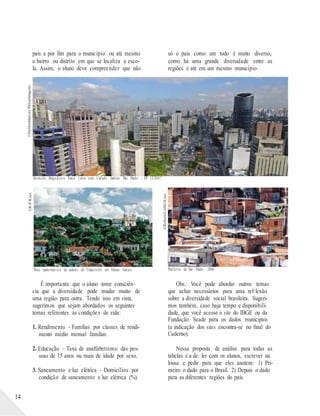©DelfimMartins/PulsarImagens©R-P/Kino
©RobertoLoffel/Kino
país e por fim para o município ou até mesmo
o bairro ou distrito em que se localiza a esco-
la. Assim, o aluno deve compreender que não
só o país como um todo é muito diverso,
como há uma grande diversidade entre as
regiões e até em um mesmo município.
Avenida Brigadeiro Faria Lima com Cidade Jardim São Paulo - SP 12/2007.
14
Vista panorâmica da cidade de Tiradentes em Minas Gerais.
É importante que o aluno tome consciên-
cia que a diversidade pode mudar muito de
uma região para outra. Tendo isso em vista,
sugerimos que sejam abordados os seguintes
temas referentes às condições de vida:
1. Rendimento - Famílias por classes de rendi-
mento médio mensal familiar.
2. Educação – Taxa de analfabetismo das pes-
soas de 15 anos ou mais de idade por sexo.
3. Saneamento e luz elétrica – Domicílios por
condição de saneamento e luz elétrica (%).
Periferia de São Paulo, 2006.
Obs.: Você pode abordar outros temas
que achar necessários para uma ref lexão
sobre a diversidade social brasileira. Sugeri-
mos também, caso haja tempo e disponibili-
dade, que você acesse o site do IBGE ou da
Fundação Seade para os dados municipais
(a indicação dos sites encontra-se no final do
Caderno).
Nossa proposta de análise para todas as
tabelas é a de: ler com os alunos, escrever na
lousa e pedir para que eles anotem: 1) Pri-
meiro o dado para o Brasil. 2) Depois o dado
para as diferentes regiões do país.
 