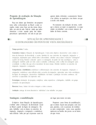 Proposta de avaliação da Situação
de Aprendizagem
Peça aos alunos que formulem um pequeno
texto sobre a diversidade no Brasil e entre as
regiões tendo como base um dos temas discu-
tidos em sala de aula. Solicite ainda que todos
formulem o texto usando parte dos dados
quisem dados referentes a saneamento básico
e luz elétrica no município e/ou bairro em que
a escola está situada.
No momento da avaliação do texto, verifi-
que a clareza ao expor os argumentos e a capa-
cidade em trabalhar com o maior número de
dados de forma coerente.
percentuais apresentados em sala ou que pes-
SITUAÇÃO DE APRENDIZAGEM 2
O ESTRANGEIRO DO PONTO DE VISTA SOCIOLÓGICO
Tempo previsto: 3 aulas.
Conteúdos e temas: a Situação de Aprendizagem 2 tem como objetivo desenvolver com o aluno o
tema da formação da diversidade e, assim, introduzi-lo nos conceitos de: migração, imigração e
emigração, importantes para refletir sobre a diversidade; abordar com o aluno o tema do “estrangeiro”
a partir de Georg Simmel e discutir: quem é o estrangeiro do ponto de vista sociológico; como o
estrangeiro também pode ser visto como o estranho; a diferença entre o olhar do estrangeiro para
a realidade e o olhar dos que ali se encontram há mais tempo. Abordar também os conceitos de
migração, imigração e emigração.
Competências e habilidades: estabelecer a diferenciação dos conceitos de migração, imigração e
emigração; estabelecer uma reflexão sobre as razões da migração; apresentar uma visão sociológica
da figura do estrangeiro; desenvolver habilidades de leitura e produção de textos contínuos; de-
senvolver a capacidade de expressão oral.
Estratégias: orientação de pesquisa complexa; aulas expositivas e dialogadas, trabalho em grupo;
seminário de apresentação.
Recursos: lousa, leitura de texto e imagem e visita a museu.
Avaliação: entrega de texto dissertativo individual e/ou trabalho em grupo.
18
Sondagem e sensibilização
O objetivo desta Situação de Aprendizagem
é refletir sobre a formação da diversidade social
no Brasil a partir da figura do estrangeiro. De-
pois, trabalhar com os alunos os conceitos de
migração, imigração e emigração e estabelecer
uma reflexão sobre por que as pessoas saem de
um lugar para morar em outro.
Propomos como forma de sensibilização,
que os alunos façam uma pesquisa com seus
pais, parentes, avós ou pessoas da vizinhan-
ça para compreender como essas questões
aparecem na família dos jovens ou no bairro
em que vivem.
 