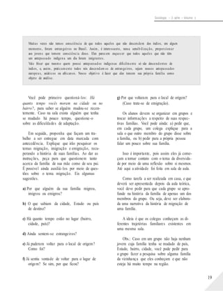 Sociologia – 2a série – Volume 1
Muitas vezes não temos consciência de que todos aqueles que não descendem dos índios, em algum
momento, foram estrangeiros no Brasil. Assim, é interessante, nessa sensibilização, proporcionar
aos jovens que tomem consciência disso. Eles parecem esquecer que todos aqueles que não têm
um antepassado indígena um dia foram imigrantes.
Vale frisar que mesmo quem possui antepassados indígenas dificilmente só são descendentes de
índios, e, assim, praticamente todos nós descendem os de estrangeiros, sejam nossos antepassados
europeus, asiáticos ou africanos. Nosso objetivo é fazer que eles tomem sua própria família como
objeto de análise.
Você pode primeiro questioná-los: Há
quanto tempo vocês moram na cidade ou no
bairro?, para saber se alguém mudou-se recen-
temente. Caso na sala exista alguém que tenha
se mudado há pouco tempo, questione-o
sobre as dificuldades de adaptação.
Em seguida, proponha que façam um tra-
balho a ser entregue em data marcada com
antecedência. Explique que irão pesquisar os
temas migração, imigração e emigração, recu-
perando a história de suas famílias. Ao dar as
instruções, peça para que questionem tanto
acerca da família de sua mãe como de seu pai.
É possível ainda auxiliá-los por meio de ques-
tões sobre o tema migração. Eis algumas
sugestões.
a) Por que alguém da sua família migrou,
imigrou ou emigrou?
b) O que sabiam da cidade, Estado ou país
de destino?
c) Há quanto tempo estão no lugar (bairro,
cidade, país)?
d) Ainda sentem-se estrangeiros?
e) Já puderam voltar para o local de origem?
Como foi?
f) Já sentiu vontade de voltar para o lugar de
origem? Se sim, por que ficou?
g) Por que voltaram para o local de origem?
(Caso trate-se de emigração).
Os alunos devem se organizar em grupos e
trocar informações a respeito de suas respec-
tivas famílias. Você pode ainda: a) pedir que,
em cada grupo, um colega explique para a
sala o que outro membro do grupo disse sobre
a família, ou b) pedir para a própria pessoa
falar um pouco sobre sua família.
Isso é importante, pois assim eles já come-
çam a tomar contato com o tema da diversida-
de por meio de uma reflexão sobre si mesmos.
Até aqui a atividade foi feita em sala de aula.
Como tarefa a ser realizada em casa, e que
deverá ser apresentada depois da aula teórica,
você deve pedir para que cada grupo se apro-
funde na história da família de apenas um dos
membros do grupo. Ou seja, deve ser elabora-
da uma narrativa da história de migração de
uma família.
A ideia é que os colegas conheçam as di-
ferentes trajetórias familiares existentes em
uma mesma sala.
Obs.: Caso em um grupo não haja nenhum
jovem cuja família tenha se mudado de país,
Estado, bairro, cidade, você pode pedir para
o grupo fazer a pesquisa sobre alguma família
da vizinhança que eles conheçam e que não
esteja há muito tempo na região.
19
 