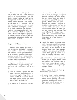 20
Outra forma de sensibilização é marcar
com os alunos uma ida a algum museu da
imigração ou casa do imigrante, caso seja
possível. Muitas cidades do Estado de São
Paulo possuem esse tipo de museu, como, por
exemplo, Jundiaí, Holambra, Santa Bárbara
D’Oeste, Quiririm etc. A própria cidade de
São Paulo tem o mais importante de todos,
que é o Memorial do Imigrante, localiza-
do na antiga Hospedaria dos Imigrantes
(<http:/www.memorialdoimigrante.org.br>).
Há ainda o Centro de Tradições Nordestinas
(CTN, <http://www.ctn.org.br/>), que pode
ser visitado e cujo site traz informações inte-
ressantes sobre os nordestinos em São Paulo
(Acessos em: 1 out. 2012.).
Etapa 1 – Aula expositiva
Inúmeros são os autores que tratam o
tema da migração, imigração e emigração.
Nossa sugestão é a de que você desenvolva o
tema utilizando a análise que Georg Simmel
faz do estrangeiro, com o objetivo de pensar
juntamente com os alunos como a mobilida-
de espacial de pessoas provoca mudanças nas
sociedades e nas relações sociais.
Sugerimos que primeiro seja feita uma
breve apresentação da figura de Georg Sim-
mel (1858-1918), destacando o fato de que
ele:
a) Nasceu na Alemanha e que seus pais eram
judeus convertidos ao protestantismo –
nessa última religião Georg Simmel foi
batizado. O fato de vir de uma família
com origem judaica, mesmo que conver-
tida, era motivo de preconceito.
b) Em virtude de tal preconceito e do fato
de ser um crítico dos valores dominantes
em sua época, só conseguiu o cargo de
professor contratado em tempo integral
em 1914, apenas quatro anos antes de
morrer de câncer, em 1918. Permaneceu,
portanto, durante muitos anos como
professor não contratado. Só recebia se
os alunos se inscrevessem nos seus cur-
sos, caso contrário, não. Como suas aulas
estavam sempre repletas de alunos, pois
era visto como um bom professor e ho-
mem brilhante, ele conseguia algum
ganho. Mas o seu sustento vinha muito
mais de uma herança que recebera pelo
faleci mento de seu tutor (MORAES
FILHO, 1983).
c) Simmel não procurou criar uma grande
teoria. Na verdade, era a favor de escrever
ensaios (pequenos textos instigantes sobre
um tema) e por isso trabalhou os mais
diferentes temas, como: a ponte e a porta,
o adorno, o jarro, a coqueteria, a filosofia
de uma forma geral (do dinheiro e do
amor, por exemplo), entre muitos outros.
d) O mais importante é destacar que, de certa
maneira, por ser ex-judeu, Simmel sentia-se
um estrangeiro, pois era tratado como tal.
Desta forma, os alunos poderão compre-
ender a importância do estrangeiro para
o próprio Simmel.
Não se esqueça de destacar alguns pon-
tos importantes dessa análise:
1. O primeiro é que é preciso distinguir o
viajante do estrangeiro. O estrangeiro para
Simmel é aquele que chega e não vai em-
bora. Logo, não é um mero viajante. É a
figura que se muda de um lugar para ou-
tro, para ali residir, e não o turista.
 