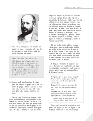 Reprodução
Sociologia – 2a série – Volume 1
tempo uma relação de proximidade e envolvi-
mento com o grupo, de um lado. E de outro,
uma relação de distância e indiferença. Ele vive
cotidianamente com aquelas pessoas; logo,
está relativamente próxim o e envolvido com
elas. Contudo, como com frequência é tratado
tal qual um “de fora”, e se sente à parte do
grupo, pode muitas vezes desenvolver um sen-
timento de distância e indiferença (1983,
p. 184-186). O estrangeiro é, portanto, o estra-
nho portador de sinais de diferença, como a
língua, os costumes, a alimentação, modos e
Georg Simmel (1858-1 918),
sociólogo alemão.
2. Como ele é estrangeiro, sua posição em
relação ao grupo é marcada pelo fato de
não pertencer ao grupo desde o início do
mesmo ou desde que nasceu.
Simmel não aborda esse aspecto, mas é
válido destacar que, em alguns casos, você
pode até ter nascido no lugar e mesmo as-
sim sentir-se e ser considerado pelos outros
como um estrangeiro, ou seja, a figura do
estrangeiro pode se parecer com a do estra-
nho. A mudança também não precisa ser
necessariamente de país. Pode ser de Esta-
maneiras de se vestir.
Ele não partilha tantos hábitos, costumes
e ideias com o grupo e, sendo assim, também
não partilha certos preconceitos do grupo e
não se sente forçado a agir como um dos
membros. Os laços que o unem são muitas
vezes mais frouxos do que aqueles que unem
os outros membros que ali estão desde o seu
nascimento (1983, p. 184-185).
É chegado o momento de relacionar isso
com a discussão dos significados de migra-
ção, imigração e emigração. Você pode co-
meçar o debate lendo para a sala a definição
do dicionário Aurélio.
do, cidade ou bairro.
Emigrante: Que ou quem emigra; emigrado.
Emigrar: Deixar um país para estabelecer-
3. Destacar ainda a ambiguidade do estran-
geiro em relação ao grupo. Ele é um ele-
mento do grupo, mesmo que não se veja
como um, ou que não seja visto como
parte dele pelos demais membros do
grupo.
Ou seja, é um elemento do conjunto, assim
como são os indigentes ou os mendigos e toda
espécie de “inimigos internos” (1983, p. 183).
Com isso, Simmel quis dizer que mesmo aque-
les que não são queridos por um grupo ou não
são tratados como iguais, também fazem parte
dele. Ou seja, o estrangeiro tem ao mesmo
-se em outro. Sair (da pátria) para residir
em outro país.
Imigrante: Que ou pessoa que imigra. Imi-
grar: Entrar (num país estranho) para nele
viver.
Migrante: Que ou quem migra. Migrar:
mudar periodicamente ou passar de uma
região para outra, de um país para outro.
Dicionário Aurélio da Língua Portuguesa. 5. ed.
Versão em CD-Rom. Curitiba: Positivo, 2010.
Logo, aquele que sai de um país é um emi-
grante em relação ao país de origem e um
imigrante em relação ao país em que chega.
21
 